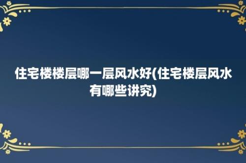 住宅楼楼层哪一层风水好(住宅楼层风水有哪些讲究)