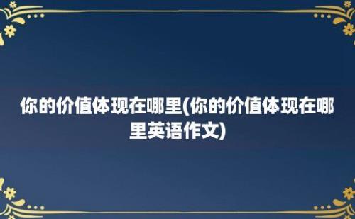 你的价值体现在哪里(你的价值体现在哪里英语作文)