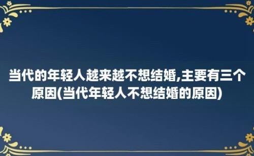 当代的年轻人越来越不想结婚,主要有三个原因(当代年轻人不想结婚的原因)