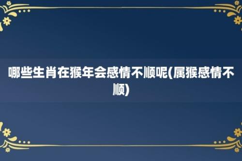 哪些生肖在猴年会感情不顺呢(属猴感情不顺)