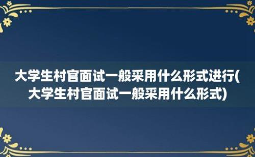 大学生村官面试一般采用什么形式进行(大学生村官面试一般采用什么形式)