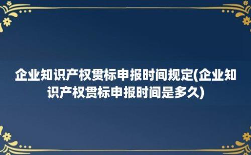 企业知识产权贯标申报时间规定(企业知识产权贯标申报时间是多久)