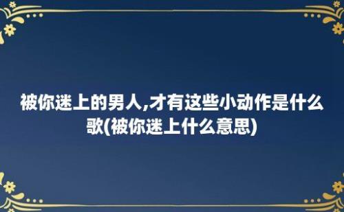 被你迷上的男人,才有这些小动作是什么歌(被你迷上什么意思)