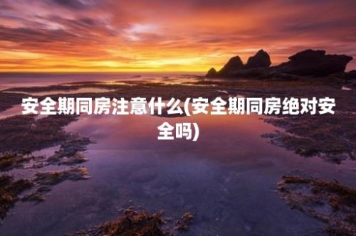 安全期同房注意什么(安全期同房绝对安全吗)