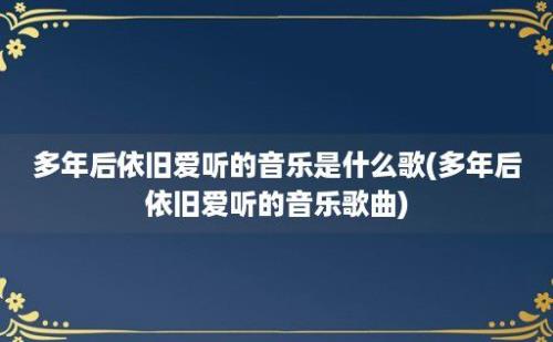 多年后依旧爱听的音乐是什么歌(多年后依旧爱听的音乐歌曲)