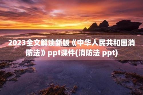 2023全文解读新版《中华人民共和国消防法》ppt课件(消防法 ppt)