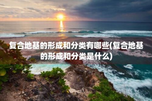 复合地基的形成和分类有哪些(复合地基的形成和分类是什么)