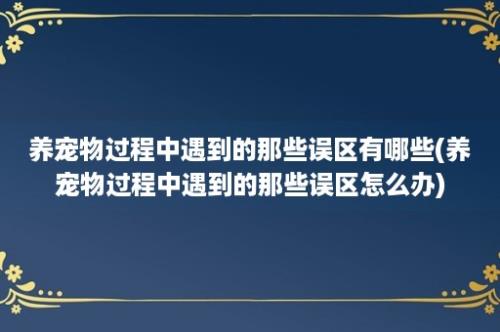 养宠物过程中遇到的那些误区有哪些(养宠物过程中遇到的那些误区怎么办)