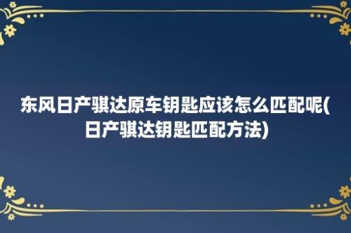 东风日产骐达原车钥匙应该怎么匹配呢(日产骐达钥匙匹配方法)