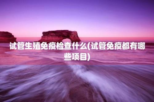 试管生殖免疫检查什么(试管免疫都有哪些项目)