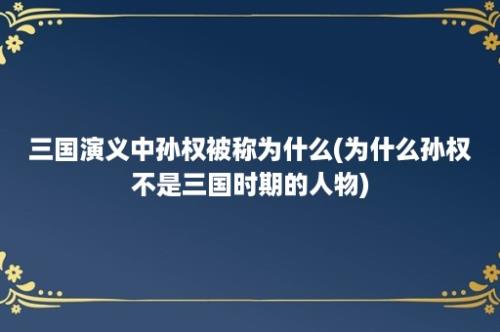 三国演义中孙权被称为什么(为什么孙权不是三国时期的人物)