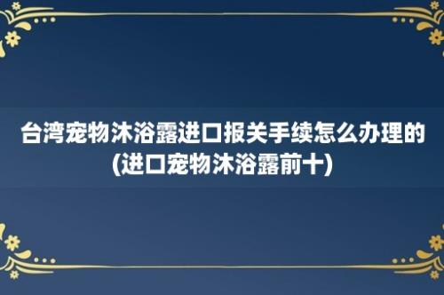 台湾宠物沐浴露进口报关手续怎么办理的(进口宠物沐浴露前十)