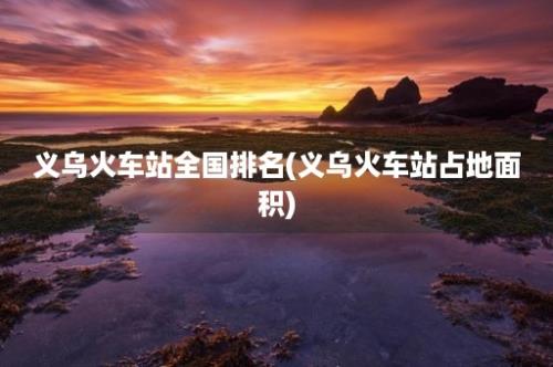 义乌火车站全国排名(义乌火车站占地面积)