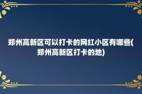 郑州高新区可以打卡的网红小区有哪些(郑州高新区打卡的地)