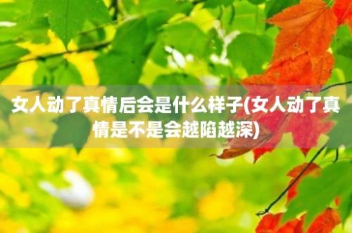 女人动了真情后会是什么样子(女人动了真情是不是会越陷越深)