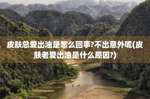 皮肤总爱出油是怎么回事?不出意外呢(皮肤老爱出油是什么原因?)