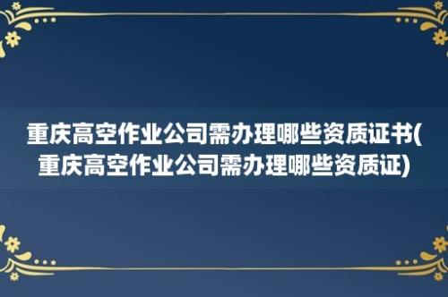 重庆高空作业公司需办理哪些资质证书(重庆高空作业公司需办理哪些资质证)