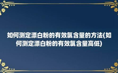 如何测定漂白粉的有效氯含量的方法(如何测定漂白粉的有效氯含量高低)