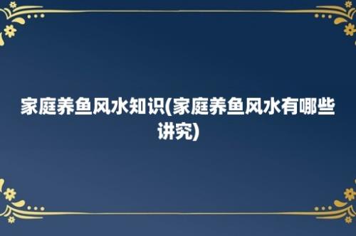 家庭养鱼风水知识(家庭养鱼风水有哪些讲究)