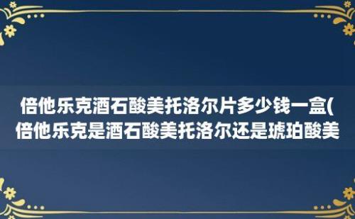 倍他乐克酒石酸美托洛尔片多少钱一盒(倍他乐克是酒石酸美托洛尔还是琥珀酸美托洛尔)