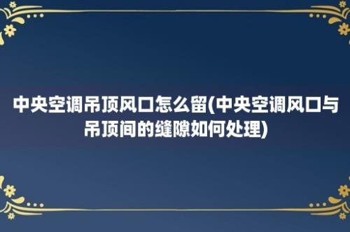 中央空调吊顶风口怎么留(中央空调风口与吊顶间的缝隙如何处理)