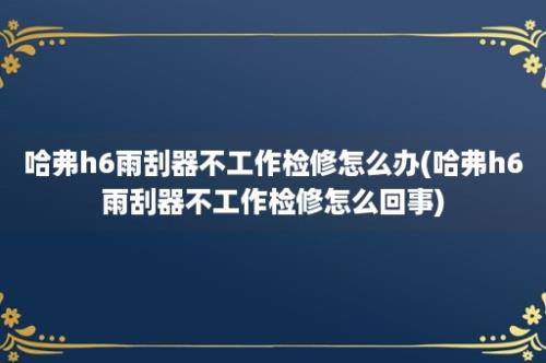 哈弗h6雨刮器不工作检修怎么办(哈弗h6雨刮器不工作检修怎么回事)