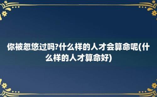 你被忽悠过吗?什么样的人才会算命呢(什么样的人才算命好)