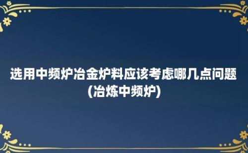 选用中频炉冶金炉料应该考虑哪几点问题(冶炼中频炉)