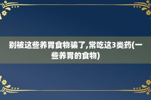 别被这些养胃食物骗了,常吃这3类药(一些养胃的食物)