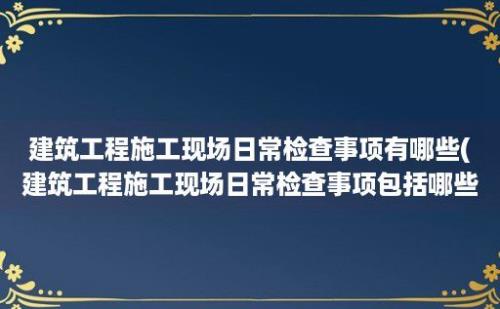 建筑工程施工现场日常检查事项有哪些(建筑工程施工现场日常检查事项包括哪些)