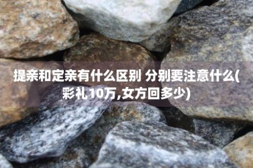 提亲和定亲有什么区别 分别要注意什么(彩礼10万,女方回多少)