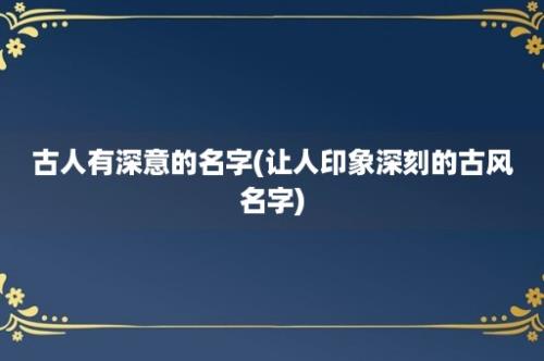 古人有深意的名字(让人印象深刻的古风名字)