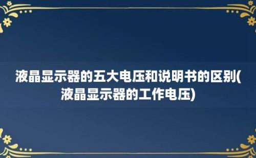 液晶显示器的五大电压和说明书的区别(液晶显示器的工作电压)
