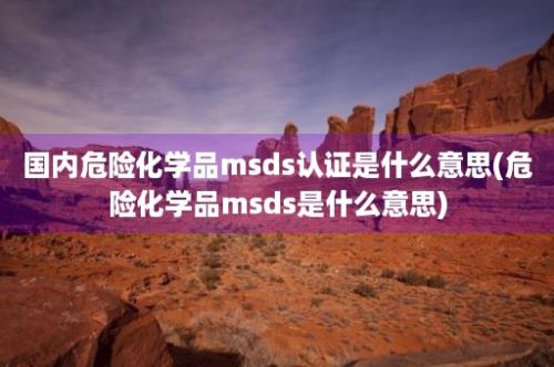 国内危险化学品msds认证是什么意思(危险化学品msds是什么意思)