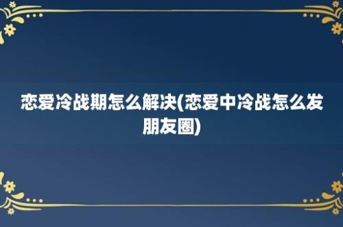 恋爱冷战期怎么解决(恋爱中冷战怎么发朋友圈)