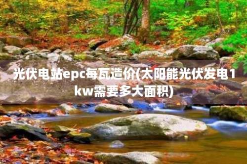 光伏电站epc每瓦造价(太阳能光伏发电1kw需要多大面积)