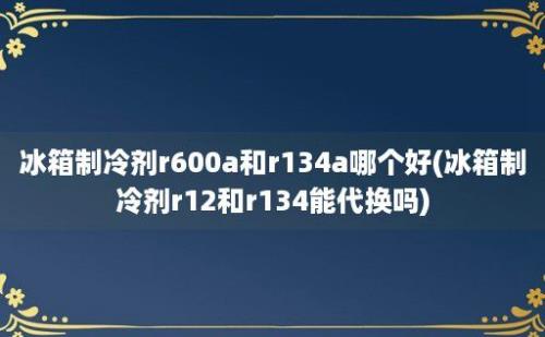 冰箱制冷剂r600a和r134a哪个好(冰箱制冷剂r12和r134能代换吗)