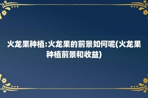 火龙果种植:火龙果的前景如何呢(火龙果种植前景和收益)