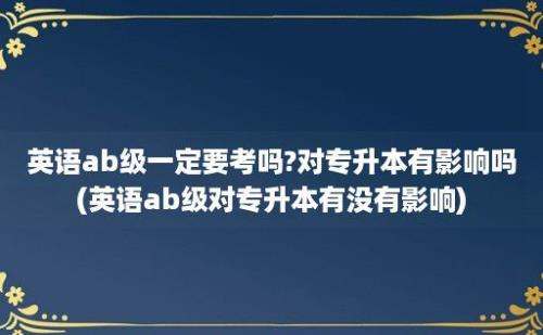 英语ab级一定要考吗?对专升本有影响吗(英语ab级对专升本有没有影响)