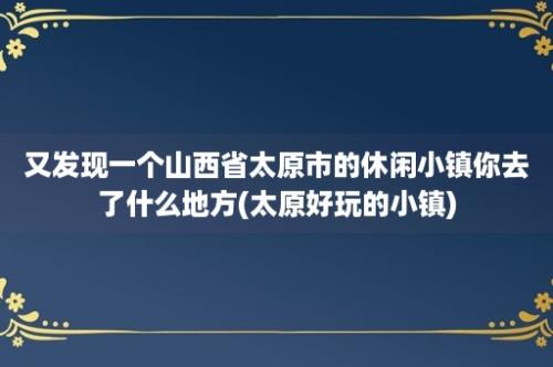 又发现一个山西省太原市的休闲小镇你去了什么地方(太原好玩的小镇)