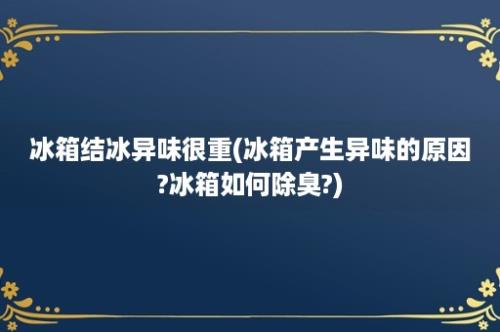 冰箱结冰异味很重(冰箱产生异味的原因?冰箱如何除臭?)