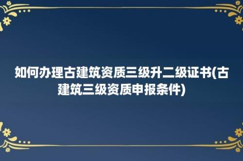 如何办理古建筑资质三级升二级证书(古建筑三级资质申报条件)