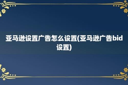 亚马逊设置广告怎么设置(亚马逊广告bid设置)