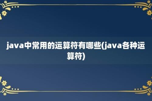 java中常用的运算符有哪些(java各种运算符)