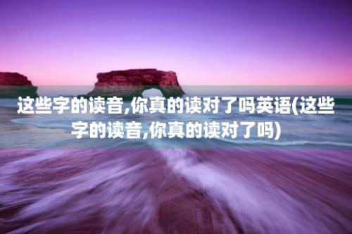 这些字的读音,你真的读对了吗英语(这些字的读音,你真的读对了吗)