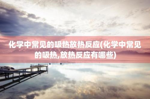 化学中常见的吸热放热反应(化学中常见的吸热,放热反应有哪些)