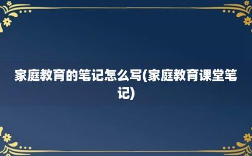 家庭教育的笔记怎么写(家庭教育课堂笔记)