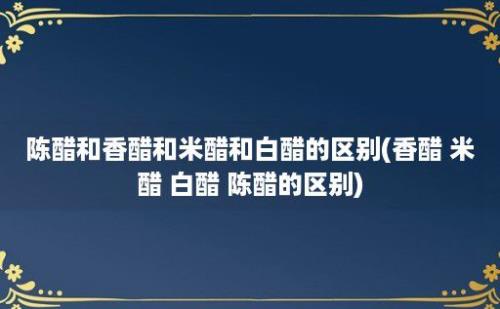 陈醋和香醋和米醋和白醋的区别(香醋 米醋 白醋 陈醋的区别)