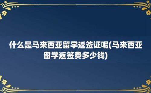 什么是马来西亚留学返签证呢(马来西亚留学返签费多少钱)