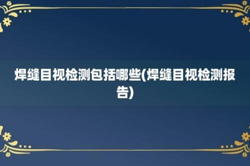 焊缝目视检测包括哪些(焊缝目视检测报告)